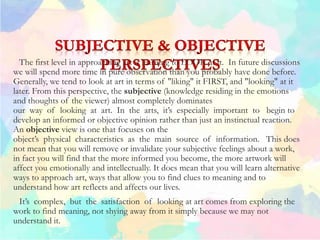 The first level in approaching art is learning to LOOK at it. In future discussions
we will spend more time in pure observation than you probably have done before.
Generally, we tend to look at art in terms of "liking" it FIRST, and "looking" at it
later. From this perspective, the subjective (knowledge residing in the emotions
and thoughts of the viewer) almost completely dominates
our way of looking at art. In the arts, it’s especially important to begin to
develop an informed or objective opinion rather than just an instinctual reaction.
An objective view is one that focuses on the
object’s physical characteristics as the main source of information. This does
not mean that you will remove or invalidate your subjective feelings about a work,
in fact you will find that the more informed you become, the more artwork will
affect you emotionally and intellectually. It does mean that you will learn alternative
ways to approach art, ways that allow you to find clues to meaning and to
understand how art reflects and affects our lives.
It’s complex, but the satisfaction of looking at art comes from exploring the
work to find meaning, not shying away from it simply because we may not
understand it.
 