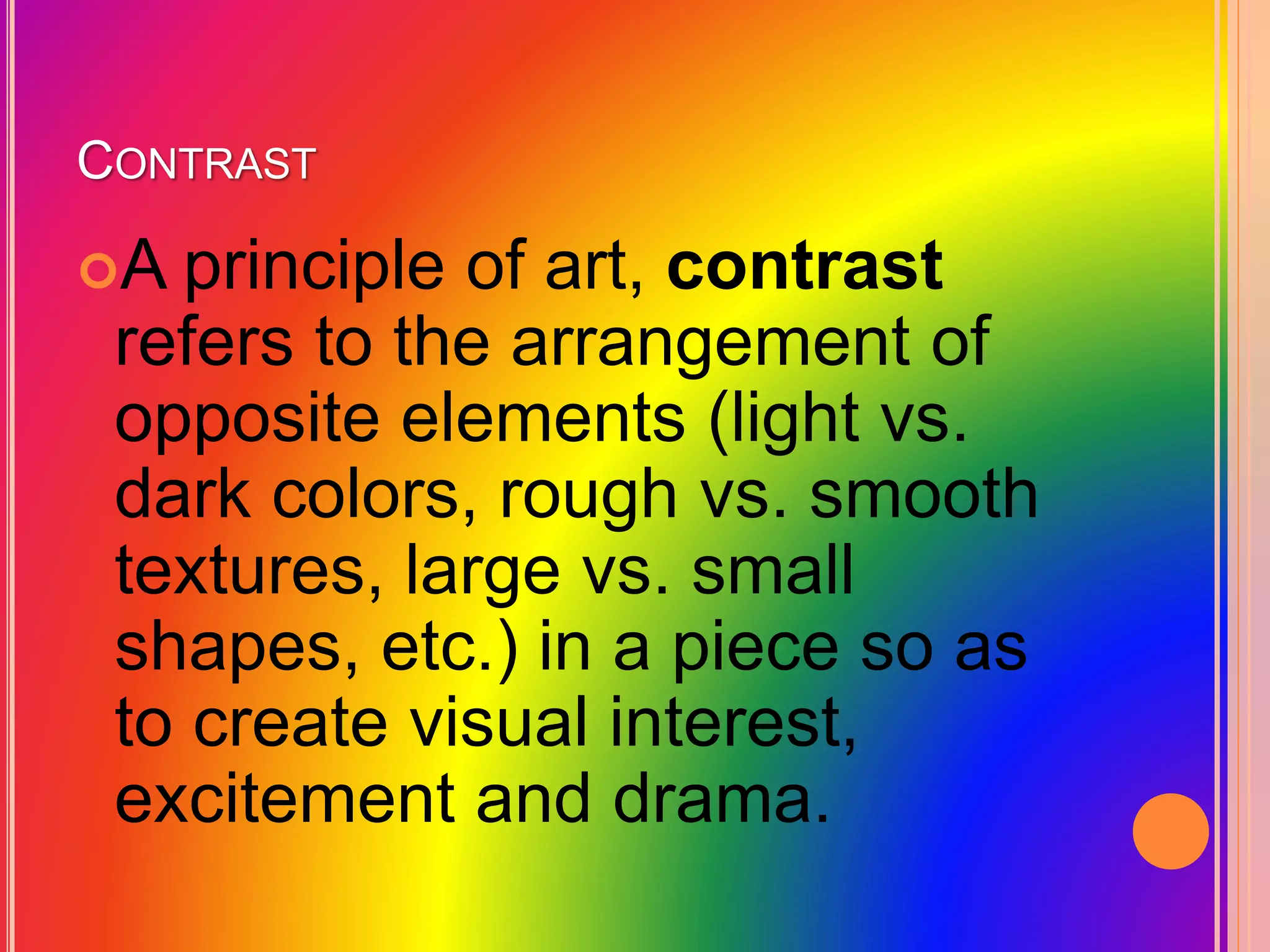 CONTRAST
A principle of art, contrast
refers to the arrangement of
opposite elements (light vs.
dark colors, rough vs. smooth
textures, large vs. small
shapes, etc.) in a piece so as
to create visual interest,
excitement and drama.
 