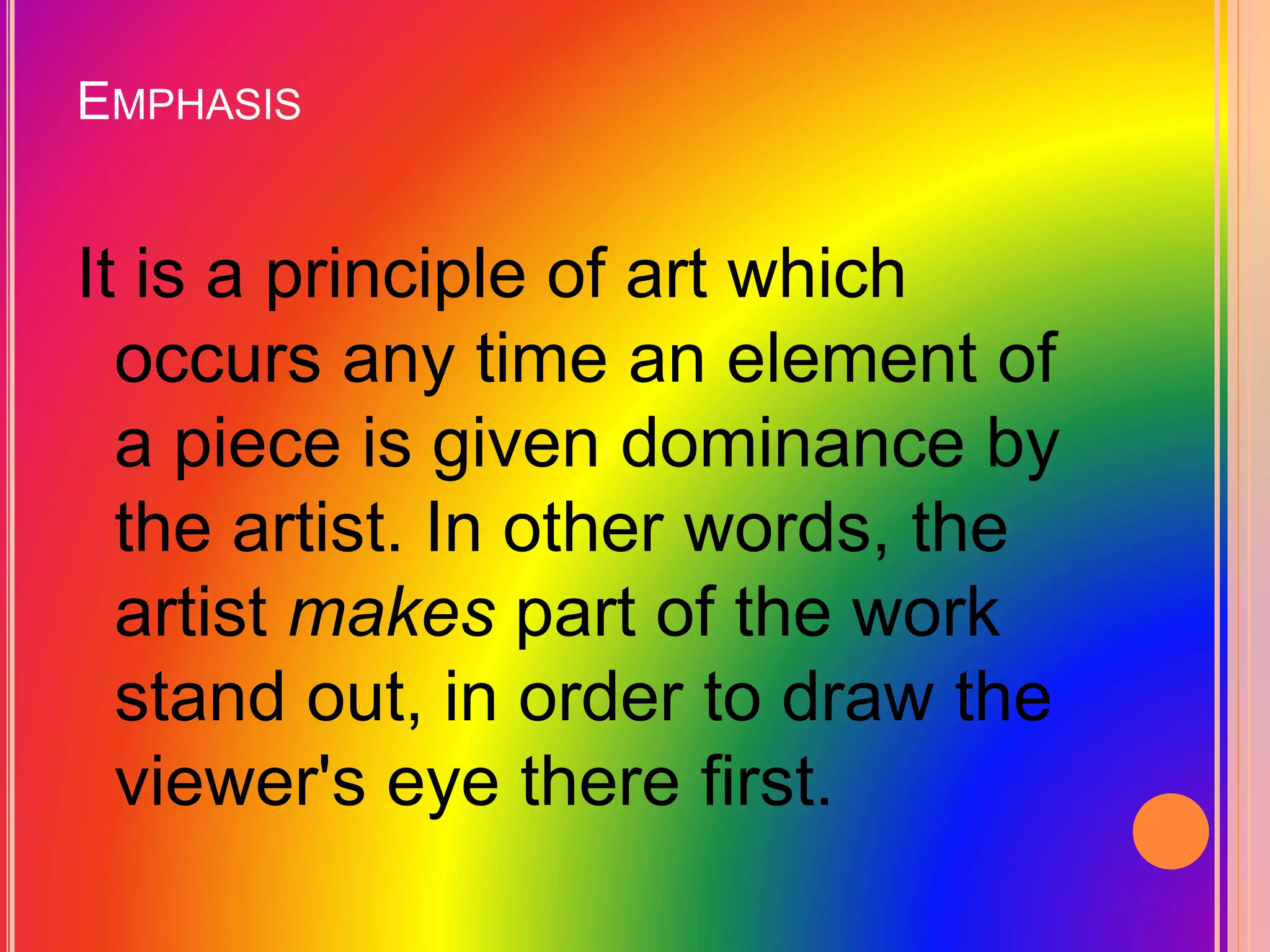 EMPHASIS
It is a principle of art which
occurs any time an element of
a piece is given dominance by
the artist. In other words, the
artist makes part of the work
stand out, in order to draw the
viewer's eye there first.
 