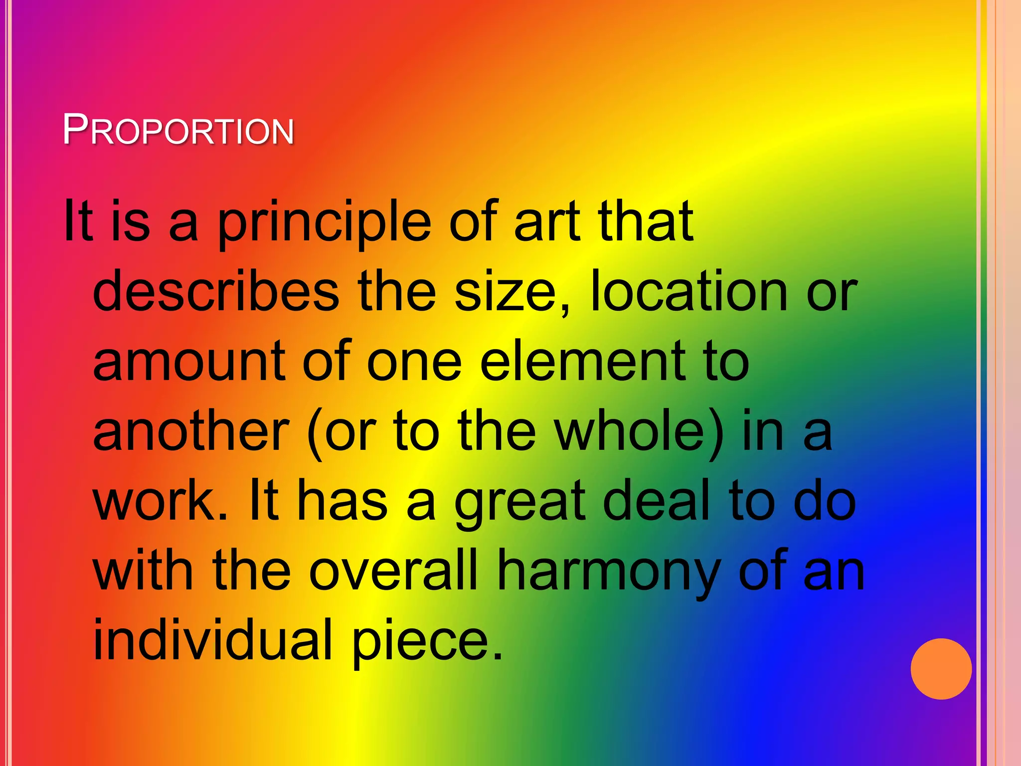 PROPORTION
It is a principle of art that
describes the size, location or
amount of one element to
another (or to the whole) in a
work. It has a great deal to do
with the overall harmony of an
individual piece.
 