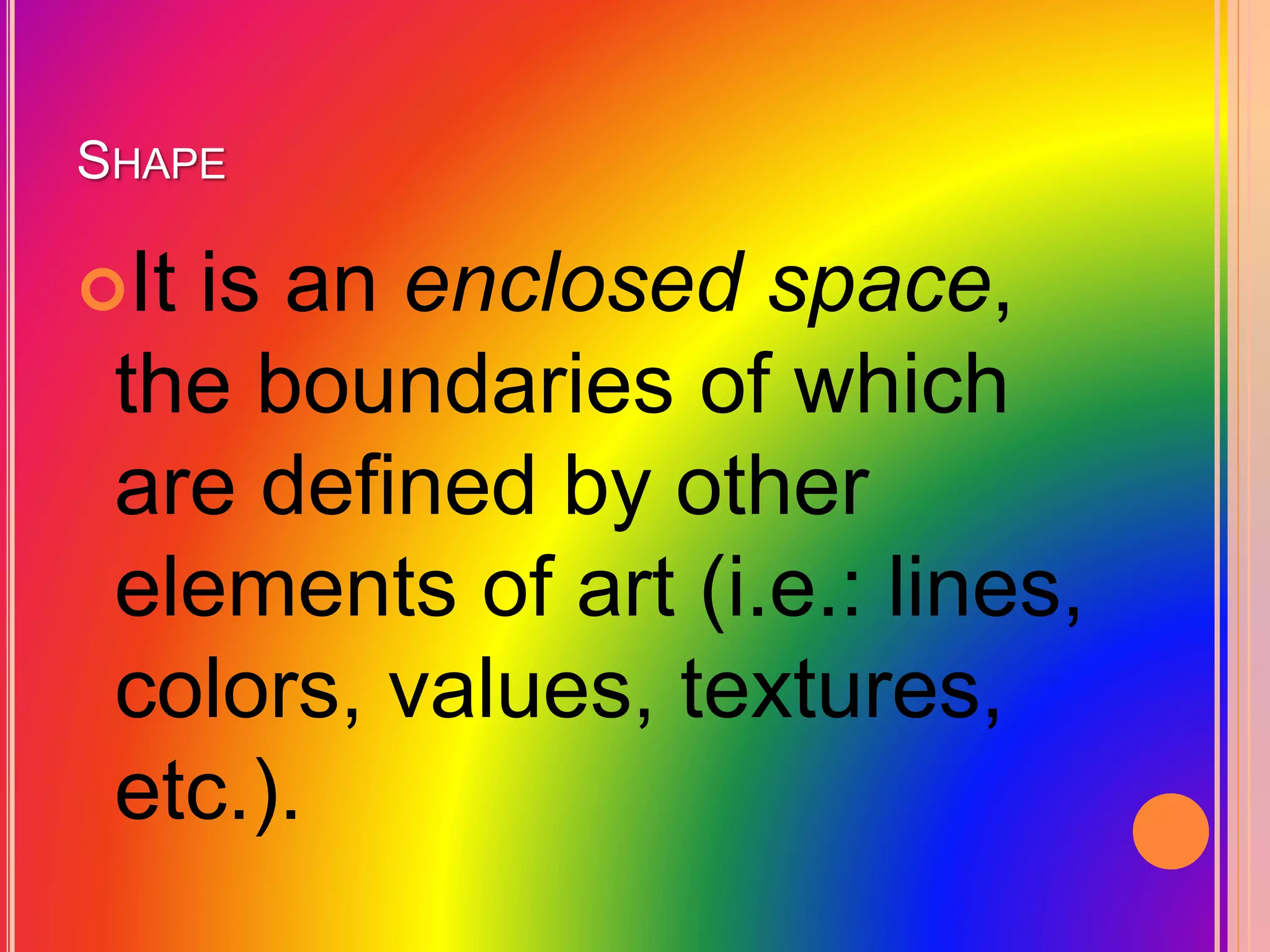 SHAPE
It is an enclosed space,
the boundaries of which
are defined by other
elements of art (i.e.: lines,
colors, values, textures,
etc.).
 