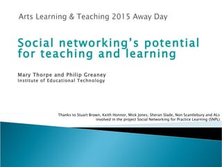 Social networking’s potential for teaching and learning Mary Thorpe and Philip Greaney Institute of Educational Technology Thanks to Stuart Brown, Keith Honnor, Mick Jones, Sheran Slade, Non Scantlebury and  AL s involved in the project Social Networking for Practice Learning (SNPL) 