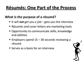 Résumés: One Part of the Process What is the purpose of a résumé?  It will  not  get you a job – gets you the interview Résumés and cover letters are marketing tools Opportunity to communicate skills, knowledge and abilities Employers spend 15 – 30 seconds reviewing a résumé Serves as a basis for an interview 