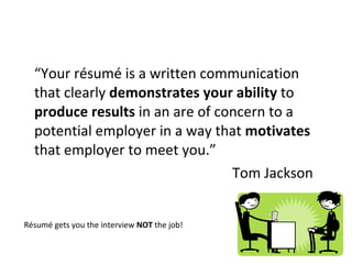 “ Your résumé is a written communication  that clearly  demonstrates your ability  to  produce results  in an are of concern to a potential employer in a way that  motivates  that employer to meet you.” Tom Jackson Résumé gets you the interview  NOT  the job! 