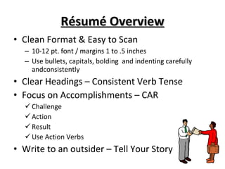 Résumé Overview Clean Format & Easy to Scan 10-12 pt. font / margins 1 to .5 inches Use bullets, capitals, bolding  and indenting carefully  andconsistently  Clear Headings – Consistent Verb Tense Focus on Accomplishments – CAR Challenge Action Result Use Action Verbs Write to an outsider – Tell Your Story 