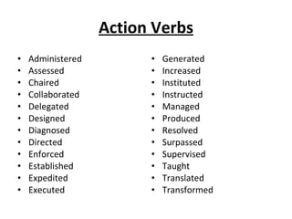 Action Verbs Administered Assessed  Chaired Collaborated Delegated Designed Diagnosed  Directed Enforced Established Expedited Executed Generated Increased  Instituted Instructed Managed  Produced Resolved  Surpassed Supervised Taught Translated Transformed 
