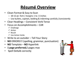 Résumé Overview Clean Format & Easy to Scan 10-12 pt. font / margins 1 to .5 inches Use bullets, capitals, bolding & indenting carefully /consistently  Clear Headings – Consistent Verb Tense Focus on Accomplishments – CAR Challenge Action Result Use Action Verbs Write to an outsider – Tell Your Story NO  ERRORS!!! (spelling, grammar, punctuation) NO  Template –  NO  Hyperlink 1 page preferred; 2   pages max Spell DeKalb correctly 
