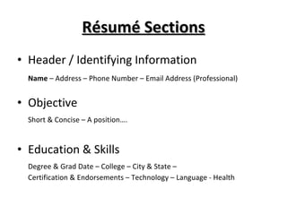 Résumé Sections Header / Identifying Information Name  – Address – Phone Number – Email Address (Professional) Objective Short & Concise – A position…. Education & Skills Degree & Grad Date – College – City & State –  Certification & Endorsements – Technology – Language - Health 