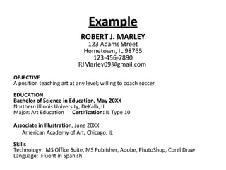 Example ROBERT J. MARLEY 123 Adams Street Hometown, IL 98765 123-456-7890 RJMarley09@gmail.com  OBJECTIVE A position teaching art at any level; willing to coach soccer EDUCATION Bachelor of Science in Education, May 20XX Northern Illinois University, DeKalb, IL Major: Art Education  Certification:  IL Type 10 Associate in Illustration , June 20XX  American Academy of Art ,  Chicago, IL Skills Technology:  MS Office Suite, MS Publisher, Adobe, PhotoShop, Corel Draw Language:  Fluent in Spanish 