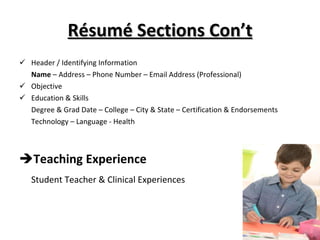 Résumé Sections Con’t Header / Identifying Information Name  – Address – Phone Number – Email Address (Professional) Objective Education & Skills Degree & Grad Date – College – City & State – Certification & Endorsements Technology – Language - Health Teaching Experience Student Teacher & Clinical Experiences 