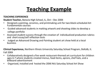 Teaching Example TEACHING EXPERIENCE Student Teacher,  Batavia High School, IL, Oct – Dec 20XX Designed a painting, ceramics, and printmaking unit for two block-scheduled Art Fundamentals courses Guided advanced students in matting artwork and shooting slides to develop a  college portfolio  Assessed student success through the creation of  individualized production rubrics and  short essay/self reflection tests  Judged an Advanced Drawing and Painting student art show held at a local business  Clinical Experience,  Northern Illinois University Saturday School Program, DeKalb, IL  Fall 20XX  Collaboratively designed a five week restaurant-themed art curriculum for children ages 6-7 where students created menus, food items, aprons, chef hats, and a billboard advertisement  Organized, installed and  hosted the 20XX NIU Saturday School Art Show 