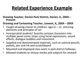 Related Experience Example Drawing Teacher, Darien Park District, Darien, IL, 20XX – Present  Drawing and Cartooning Teacher, Lemont, IL, 20XX – 20XX  Taught drawing classes to children, ages 6 – 11, stressing elements and principles of art Incorporated students’ favorite cartoon characters into multiple panel comic strips using facial expressions, sound effects, dialogue bubbles and movement Supplied and demonstrated materials, such as colored pencils, pastels, pen and ink and scratchboard Mounted and displayed class work in park district hallways Allowed students to choose media and subjects for artwork 