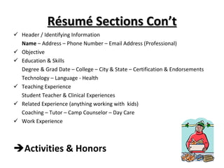 Résumé Sections Con’t Header / Identifying Information Name  – Address – Phone Number – Email Address (Professional) Objective Education & Skills Degree & Grad Date – College – City & State – Certification & Endorsements Technology – Language - Health Teaching Experience Student Teacher & Clinical Experiences Related Experience (anything working with  kids) Coaching – Tutor – Camp Counselor – Day Care  Work Experience Activities & Honors 