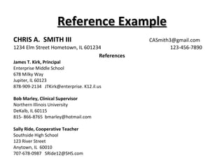 Reference Example CHRIS A.  SMITH III       [email_address] 1234 Elm Street Hometown, IL 601234 123-456-7890 References James T. Kirk, Principal Enterprise Middle School 678 Milky Way Jupiter, IL 60123 878-909-2134  JTKirk@enterprise. K12.il.us Bob Marley, Clinical Supervisor Northern Illinois University DeKalb, IL 60115 815- 866-8765  [email_address] Sally Ride, Cooperative Teacher Southside High School 123 River Street Anytown, IL  60010 707-678-0987  [email_address] 