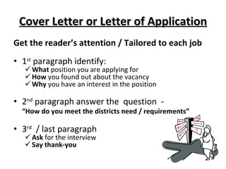 Cover Letter or Letter of Application Get the reader’s attention / Tailored to each job 1 st  paragraph identify: What  position you are applying for How  you found out about the vacancy Why  you have an interest in the position 2 nd  paragraph answer the  question  - “ How do you meet the districts need / requirements” 3 rd   / last paragraph Ask  for the interview  Say thank-you 