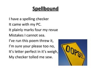 Spellbound I have a spelling checker It came with my PC. It plainly marks four my revue Mistakes I cannot sea. I’ve run this poem threw it, I’m sure your please too no, It’s letter perfect in it’s weigh, My checker tolled me sew. 