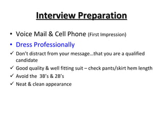 Interview Preparation Voice Mail & Cell Phone  (First Impression) Dress Professionally Don’t distract from your message…that you are a qualified candidate Good quality & well fitting suit – check pants/skirt hem length Avoid the  3B’s & 2B’s Neat & clean appearance 