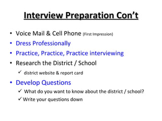 Interview Preparation Con’t Voice Mail & Cell Phone  (First Impression) Dress Professionally Practice, Practice, Practice interviewing Research the District / School district website & report card Develop Questions What do you want to know about the district / school? Write your questions down 