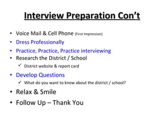 Interview Preparation Con’t Voice Mail & Cell Phone  (First Impression) Dress Professionally Practice, Practice, Practice interviewing Research the District / School District website & report card Develop Questions What do you want to know about the district / school? Relax & Smile Follow Up – Thank You 