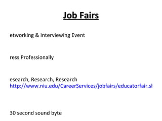 Job Fairs Networking & Interviewing Event Dress Professionally Research, Research, Research  http://www.niu.edu/CareerServices/jobfairs/educatorfair.shtml Prepare, Prepare, Prepare- 30 second sound byte NIU Educator Job Fair Monday, February 28, 2011 9:00 – 2:00 @ Convo Center 