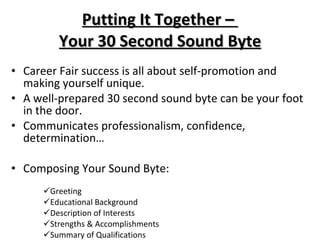 Career Fair success is all about self-promotion and making yourself unique. A well-prepared 30 second sound byte can be your foot in the door. Communicates professionalism, confidence, determination… Composing Your Sound Byte:  Greeting  Educational Background  Description of Interests  Strengths & Accomplishments  Summary of Qualifications Putting It Together –  Your 30 Second Sound Byte 