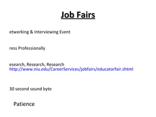 Job Fairs Networking & Interviewing Event Dress Professionally Research, Research, Research  http://www.niu.edu/CareerServices/jobfairs/educatorfair.shtml Prepare, Prepare, Prepare- 30 second sound byte    Patience    Follow Up NIU Educator Job Fair Monday, February 28, 2011, 9:00 – 2:00 @ Convo Center 