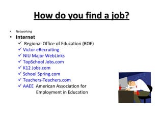 How do you find a job? Networking Internet Regional Office of Education (ROE) Victor eRecruiting NIU Major WebLinks TopSchool Jobs.com K12 Jobs.com School Spring.com Teachers-Teachers.com AAEE   American Association for    Employment in Education 