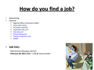 How do you find a job? Networking Internet Regional Office of Education (ROE) Victor eRecruiting  NIU Major weblinks TopSchool Jobs.com K12 Jobs.com School Spring.com Teachers-Teachers.com AAAEE Job Fairs Mid-America Educator Job Fair February 28, 2011  0900 – 2:00 @ Convo Center 