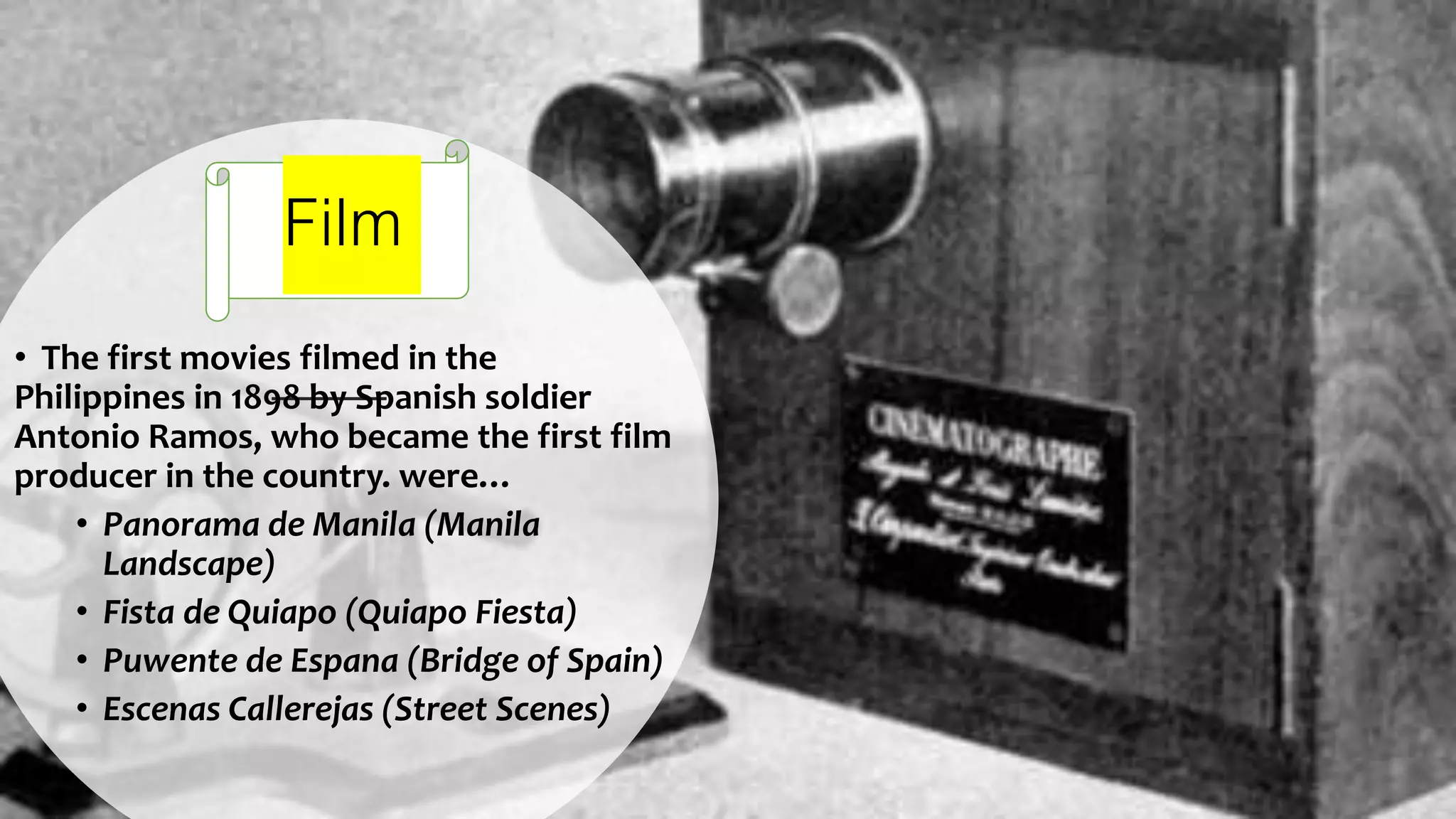 Film
• The first movies filmed in the
Philippines in 1898 by Spanish soldier
Antonio Ramos, who became the first film
producer in the country. were…
• Panorama de Manila (Manila
Landscape)
• Fista de Quiapo (Quiapo Fiesta)
• Puwente de Espana (Bridge of Spain)
• Escenas Callerejas (Street Scenes)
 