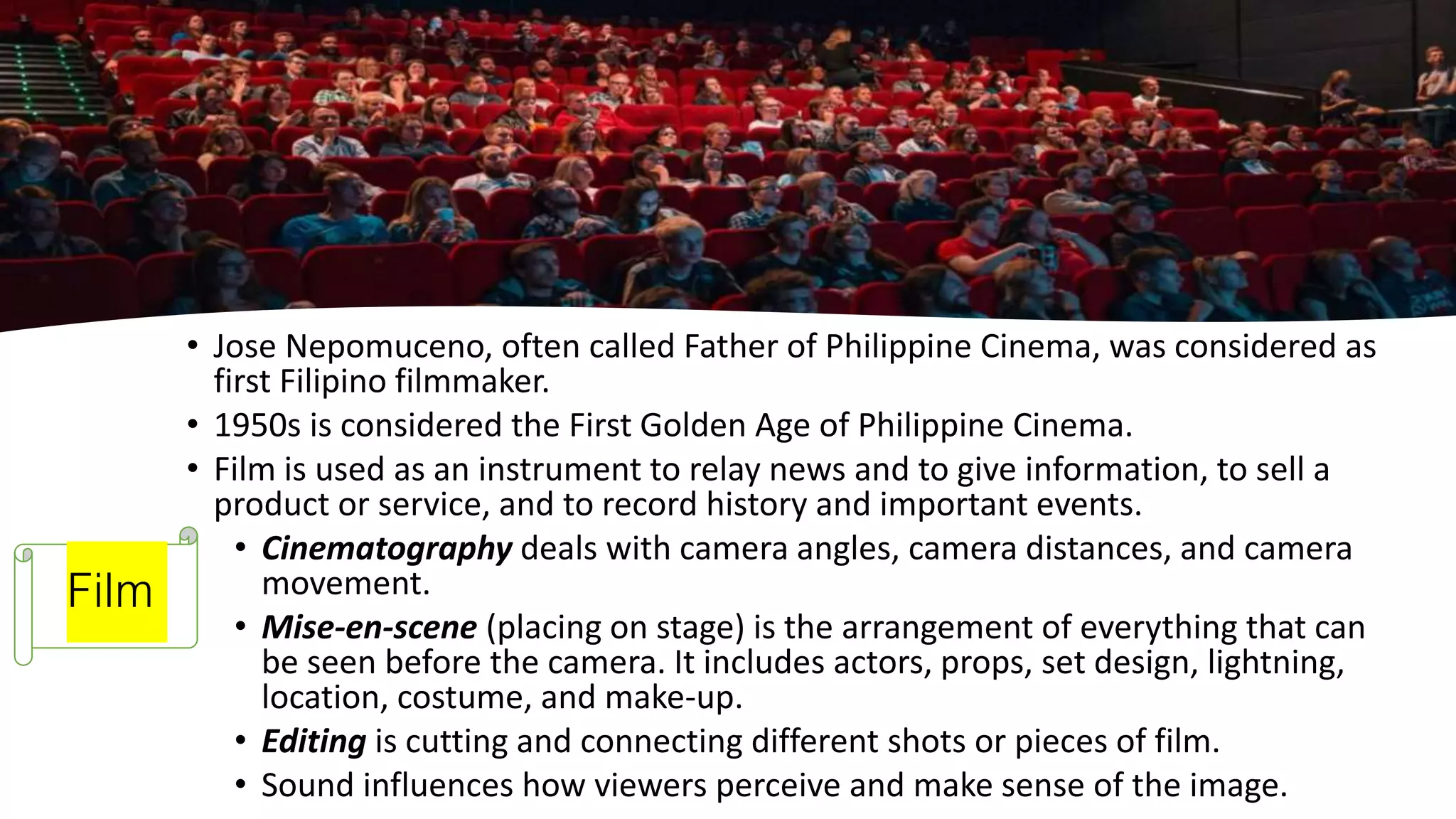 Film
• Jose Nepomuceno, often called Father of Philippine Cinema, was considered as
first Filipino filmmaker.
• 1950s is considered the First Golden Age of Philippine Cinema.
• Film is used as an instrument to relay news and to give information, to sell a
product or service, and to record history and important events.
• Cinematography deals with camera angles, camera distances, and camera
movement.
• Mise-en-scene (placing on stage) is the arrangement of everything that can
be seen before the camera. It includes actors, props, set design, lightning,
location, costume, and make-up.
• Editing is cutting and connecting different shots or pieces of film.
• Sound influences how viewers perceive and make sense of the image.
 