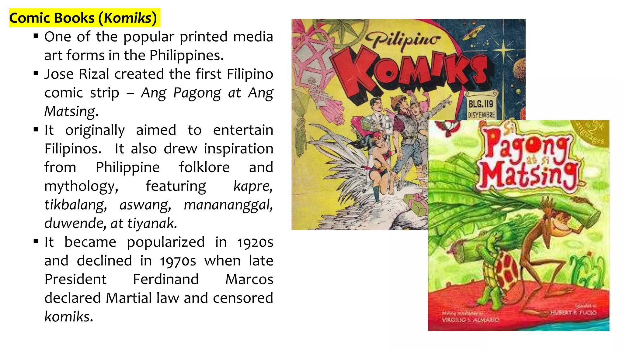 Comic Books (Komiks)
 One of the popular printed media
art forms in the Philippines.
 Jose Rizal created the first Filipino
comic strip – Ang Pagong at Ang
Matsing.
 It originally aimed to entertain
Filipinos. It also drew inspiration
from Philippine folklore and
mythology, featuring kapre,
tikbalang, aswang, manananggal,
duwende, at tiyanak.
 It became popularized in 1920s
and declined in 1970s when late
President Ferdinand Marcos
declared Martial law and censored
komiks.
 