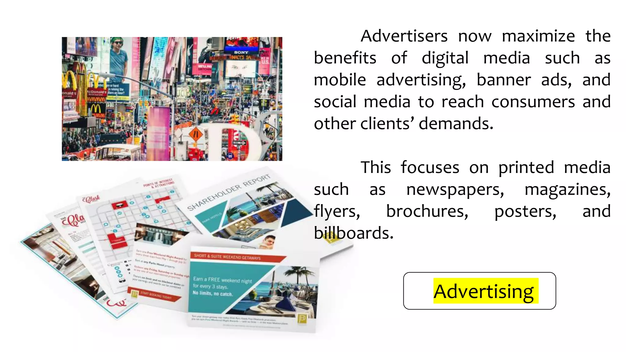 Advertisers now maximize the
benefits of digital media such as
mobile advertising, banner ads, and
social media to reach consumers and
other clients’ demands.
This focuses on printed media
such as newspapers, magazines,
flyers, brochures, posters, and
billboards.
Advertising
 