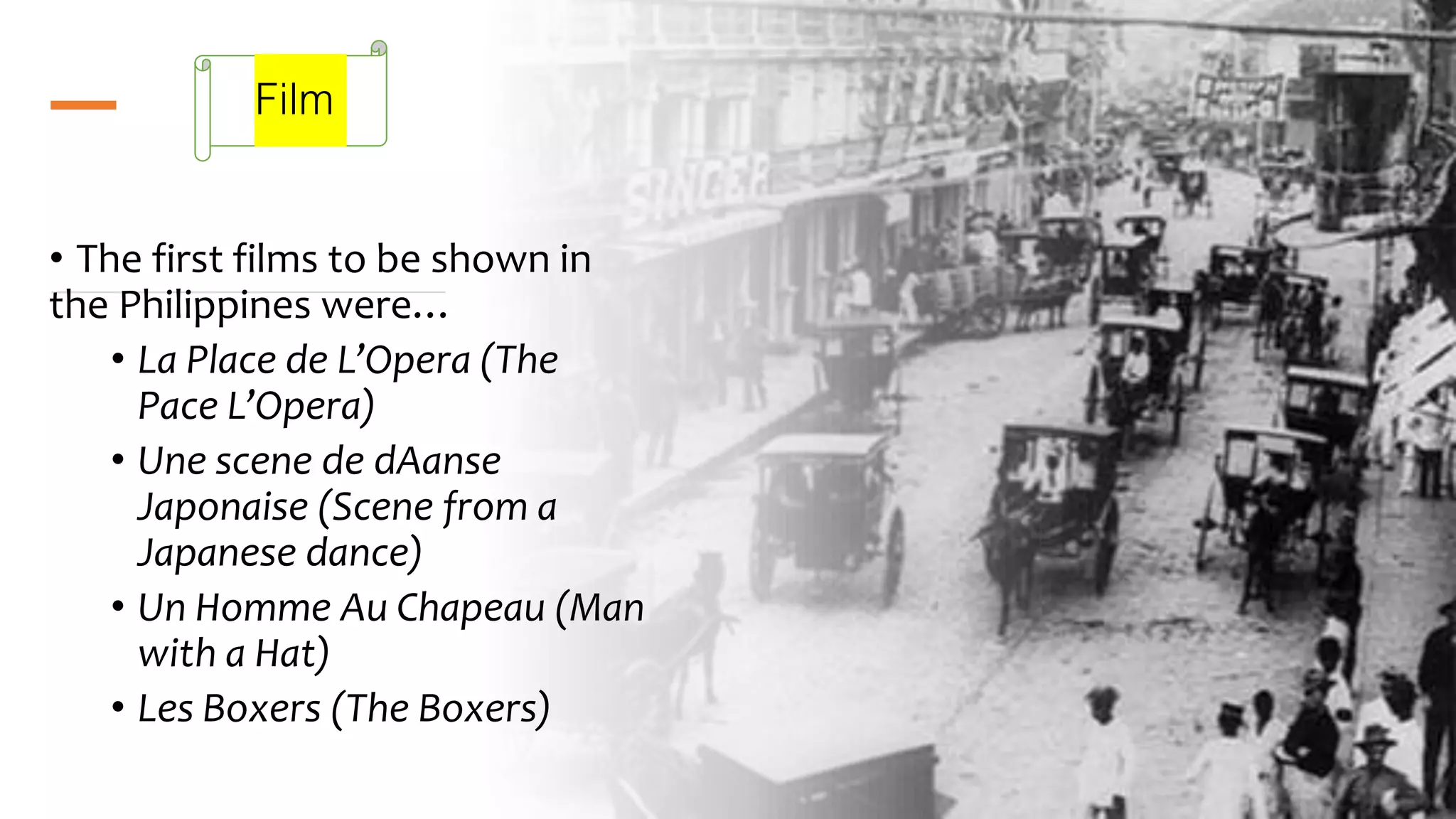 Film
• The first films to be shown in
the Philippines were…
• La Place de L’Opera (The
Pace L’Opera)
• Une scene de dAanse
Japonaise (Scene from a
Japanese dance)
• Un Homme Au Chapeau (Man
with a Hat)
• Les Boxers (The Boxers)
 