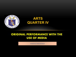 ORIGINAL PERFORMANCE WITH THE
USE OF MEDIA
ARTS
QUARTER IV
MARIAM M. PANGANDAMAN
 