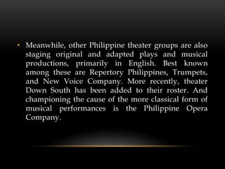 • Meanwhile, other Philippine theater groups are also
staging original and adapted plays and musical
productions, primarily in English. Best known
among these are Repertory Philippines, Trumpets,
and New Voice Company. More recently, theater
Down South has been added to their roster. And
championing the cause of the more classical form of
musical performances is the Philippine Opera
Company.
 