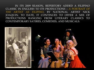 IN ITS 2009 SEASON, REPERTORY ADDED A FILIPINO
CLASSIC IN ENGLISH TO ITS PRODUCTIONS – A PORTRAIT OF
THE ARTIST AS FILIPINO, BY NATIONAL ARTIST NICK
JOAQUIN. TO DATE, IT CONTINUES TO OFFER A MIX OF
PRODUCTIONS RANGING FROM LITERARY CLASSICS TO
CONTEMPORARY SATIRES, COMEDIES, AND MUSICALS.
 