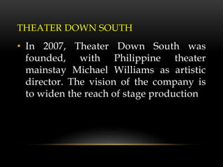 THEATER DOWN SOUTH
• In 2007, Theater Down South was
founded, with Philippine theater
mainstay Michael Williams as artistic
director. The vision of the company is
to widen the reach of stage production
 