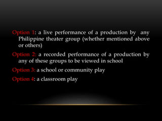 Option 1: a live performance of a production by any
Philippine theater group (whether mentioned above
or others)
Option 2: a recorded performance of a production by
any of these groups to be viewed in school
Option 3: a school or community play
Option 4: a classroom play
 