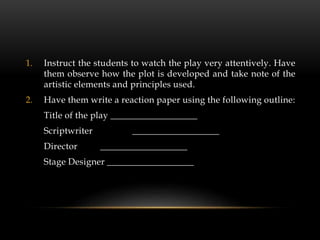 1. Instruct the students to watch the play very attentively. Have
them observe how the plot is developed and take note of the
artistic elements and principles used.
2. Have them write a reaction paper using the following outline:
Title of the play ___________________
Scriptwriter ___________________
Director ___________________
Stage Designer ___________________
 