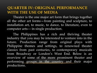 QUARTER IV: ORIGINAL PERFORMANCE
WITH THE USE OF MEDIA
Theater is the one major art form that brings together
all the other art forms—from painting and sculpture, to
installation art, to music, to dance, to literature, even to
computer arts--- in single production.
The Philippines has a rich and thriving theater
industry that you may be interested to venture into in the
future. Production range from original plays with
Philippine themes and settings, to renowned theater
classics from past centuries, to contemporary musicals
from Broadway or London’s West End. Below is an
overview of some of the more prominent theater and
performing groups in the country and their major
productions.
 