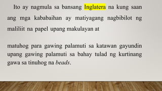 Ito ay nagmula sa bansang Inglatera na kung saan
ang mga kababaihan ay matiyagang nagbibilot ng
maliliit na papel upang makulayan at
matuhog para gawing palamuti sa katawan gayundin
upang gawing palamuti sa bahay tulad ng kurtinang
gawa sa tinuhog na beads.
 