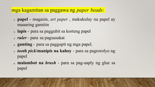 mga kagamitan sa paggawa ng paper beads:
1. papel - magasin, art paper , makukulay na papel ay
maaaring gamitin
2. lapis - para sa pagguhit sa korteng papel
3. ruler - para sa pagsusukat
4. gunting - para sa paggupit ng mga papel.
5. tooth pick/manipis na kahoy - para sa pagrorolyo ng
papel
6. malambot na brush - para sa pag-aaply ng glue sa
papel
 