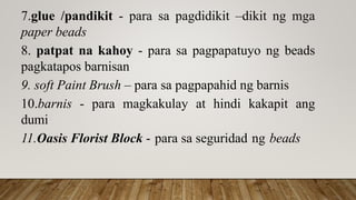 7.glue /pandikit - para sa pagdidikit –dikit ng mga
paper beads
8. patpat na kahoy - para sa pagpapatuyo ng beads
pagkatapos barnisan
9. soft Paint Brush – para sa pagpapahid ng barnis
10.barnis - para magkakulay at hindi kakapit ang
dumi
11.Oasis Florist Block - para sa seguridad ng beads
 