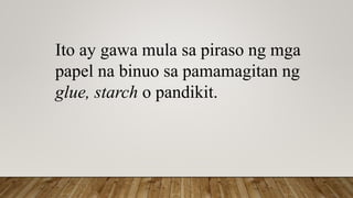 Ito ay gawa mula sa piraso ng mga
papel na binuo sa pamamagitan ng
glue, starch o pandikit.
 