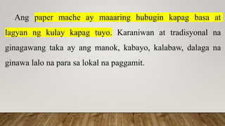 Ang paper mache ay maaaring hubugin kapag basa at
lagyan ng kulay kapag tuyo. Karaniwan at tradisyonal na
ginagawang taka ay ang manok, kabayo, kalabaw, dalaga na
ginawa lalo na para sa lokal na paggamit.
 