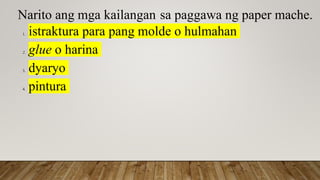 Narito ang mga kailangan sa paggawa ng paper mache.
1. istraktura para pang molde o hulmahan
2. glue o harina
3. dyaryo
4. pintura
 