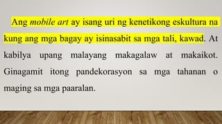 Ang mobile art ay isang uri ng kenetikong eskultura na
kung ang mga bagay ay isinasabit sa mga tali, kawad. At
kabilya upang malayang makagalaw at makaikot.
Ginagamit itong pandekorasyon sa mga tahanan o
maging sa mga paaralan.
 