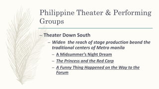 Philippine Theater & Performing
Groups
– Theater Down South
– Widen the reach of stage production beond the
traditional centers of Metro manila
– A Midsummer’s Night Dream
– The Princess and the Red Carp
– A Funny Thing Happened on the Way to the
Forum
 