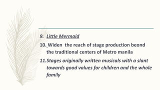 9. Little Mermaid
10. Widen the reach of stage production beond
the traditional centers of Metro manila
11.Stages originally written musicals with a slant
towards good values for children and the whole
family
 