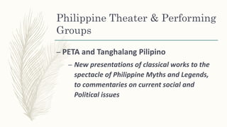 Philippine Theater & Performing
Groups
– PETA and Tanghalang Pilipino
– New presentations of classical works to the
spectacle of Philippine Myths and Legends,
to commentaries on current social and
Political issues
 
